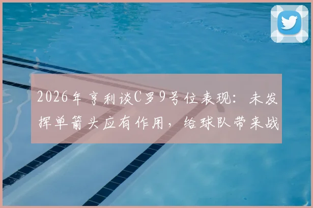 2026年亨利谈C罗9号位表现：未发挥单箭头应有作用，给球队带来战术伤害