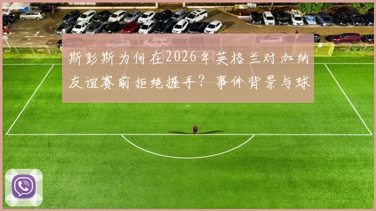 斯彭斯为何在2026年英格兰对加纳友谊赛前拒绝握手？事件背景与球迷反应全解析