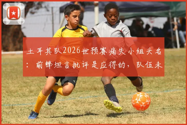 土耳其队2026世预赛痛失小组头名：前锋坦言批评是应得的，队伍未来如何调整？