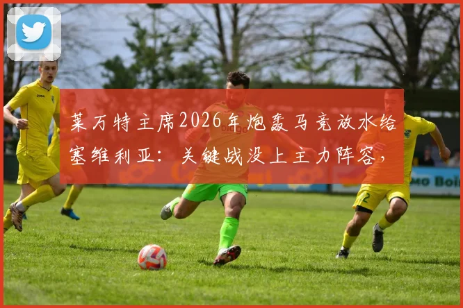 莱万特主席2026年炮轰马竞放水给塞维利亚：关键战没上主力阵容，我们保级最受伤