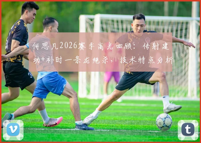 何思凡2026赛季高光回顾：传射建功+补时一条龙绝杀，技术特点分析与关键比赛集锦
