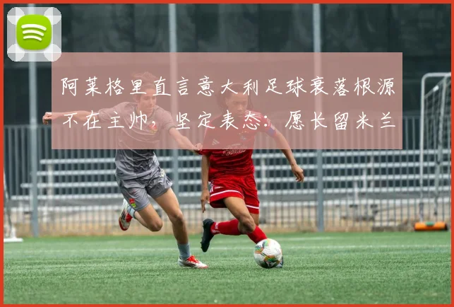 阿莱格里直言意大利足球衰落根源不在主帅，坚定表态：愿长留米兰执教至2026