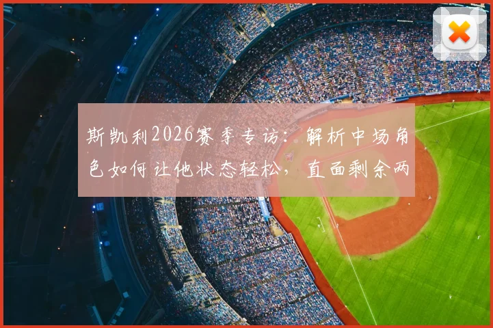 斯凯利2026赛季专访：解析中场角色如何让他状态轻松，直面剩余两场决赛关键战