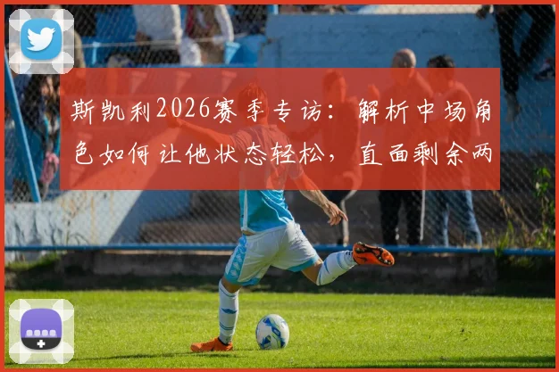 斯凯利2026赛季专访：解析中场角色如何让他状态轻松，直面剩余两场决赛关键战