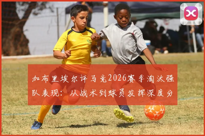加布里埃尔评马竞2026赛季淘汰强队表现：从战术到球员发挥深度分析，球队深知对手强大之处