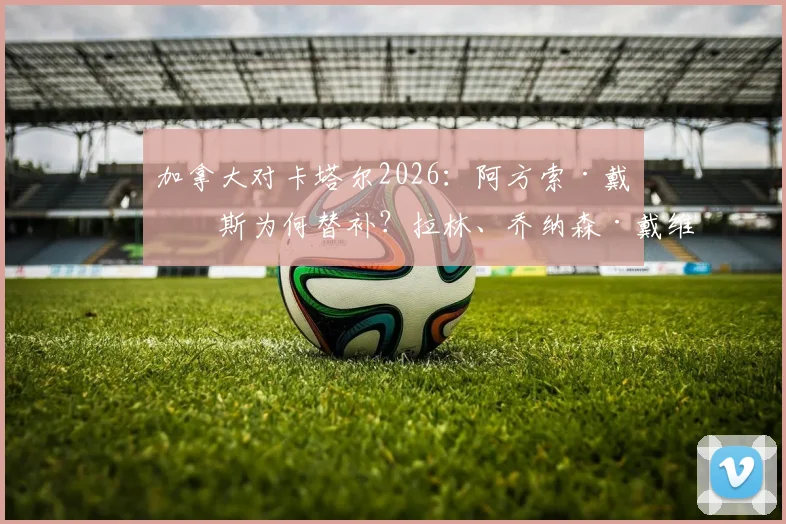 加拿大对卡塔尔2026：阿方索·戴维斯为何替补？拉林、乔纳森·戴维与阿菲夫谁表现更关键？