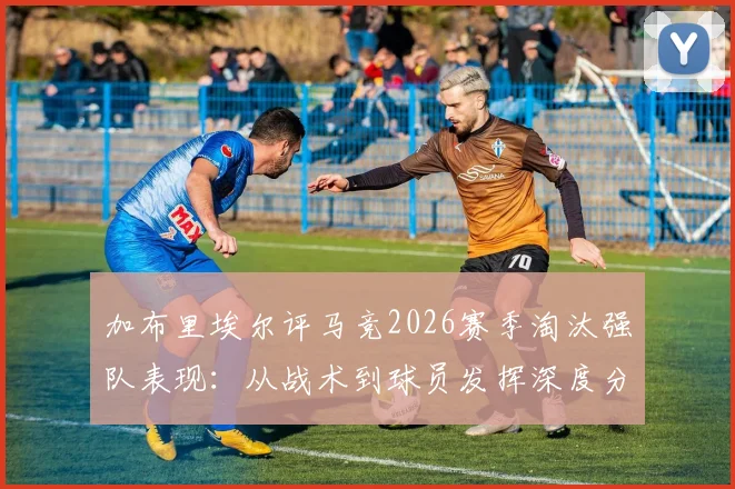 加布里埃尔评马竞2026赛季淘汰强队表现：从战术到球员发挥深度分析，球队深知对手强大之处