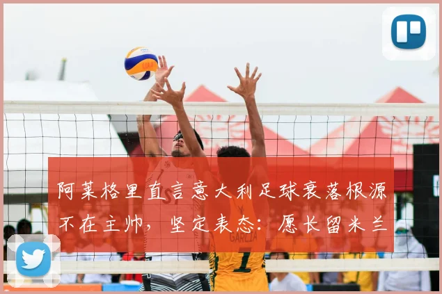 阿莱格里直言意大利足球衰落根源不在主帅,坚定表态:愿长留米兰执教至2026