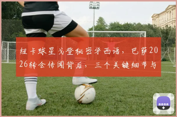 纽卡球星戈登秘密学西语，巴萨2026转会传闻背后，三个关键细节与一份球迷指南