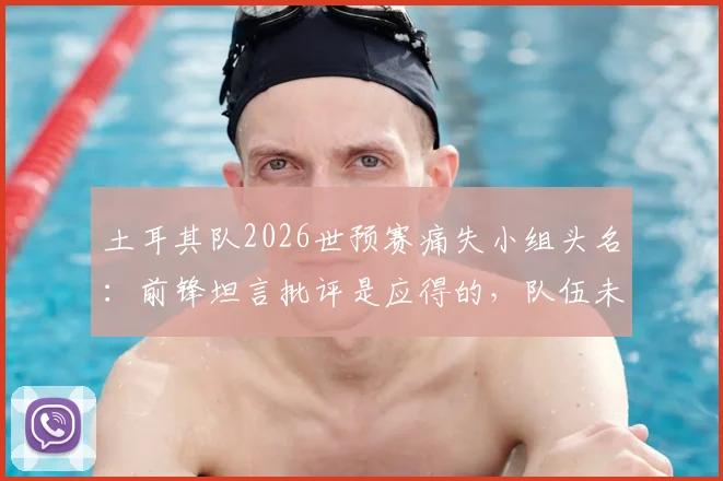 土耳其队2026世预赛痛失小组头名:前锋坦言批评是应得的,队伍未来如何调整?