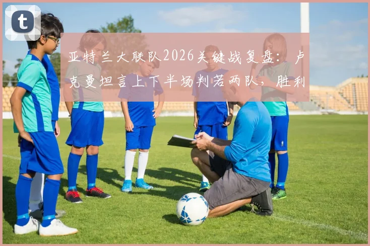 亚特兰大联队2026关键战复盘：卢克曼坦言上下半场判若两队，胜利源于团队坚持