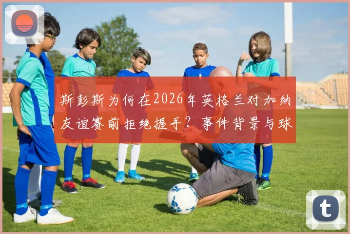 斯彭斯为何在2026年英格兰对加纳友谊赛前拒绝握手?事件背景与球迷反应全解析