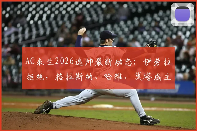 AC米兰2026选帅最新动态：伊劳拉拒绝，格拉斯纳、哈维、莫塔成主要候选，深度解析三人优劣