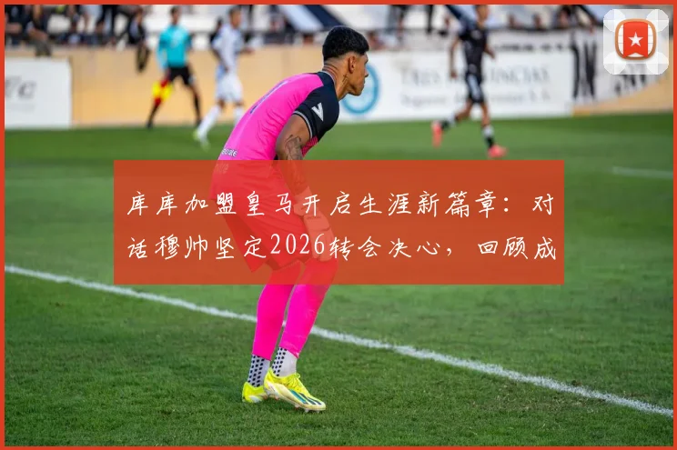 库库加盟皇马开启生涯新篇章:对话穆帅坚定2026转会决心,回顾成长历程与未来展望