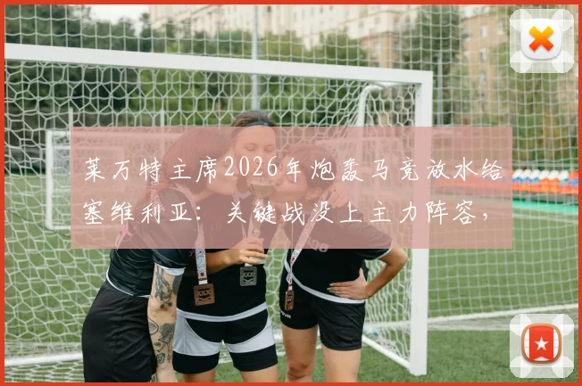 莱万特主席2026年炮轰马竞放水给塞维利亚:关键战没上主力阵容,我们保级最受伤
