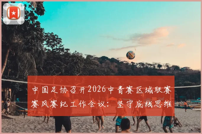 中国足协召开2026中青赛区域联赛赛风赛纪工作会议：坚守底线思维，详解五项纪律要求与违规处罚措施