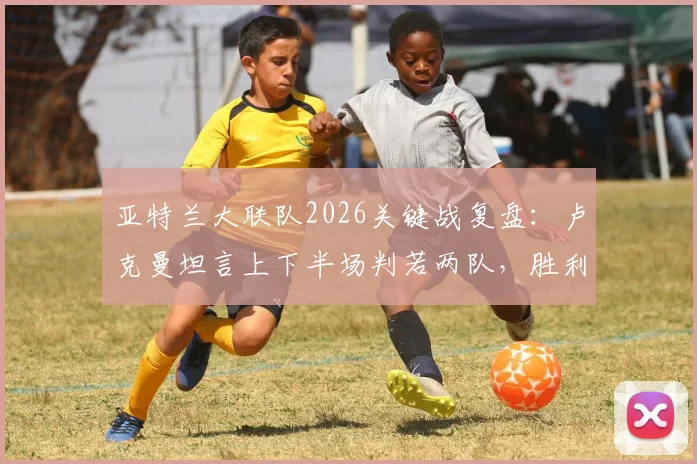 亚特兰大联队2026关键战复盘：卢克曼坦言上下半场判若两队，胜利源于团队坚持