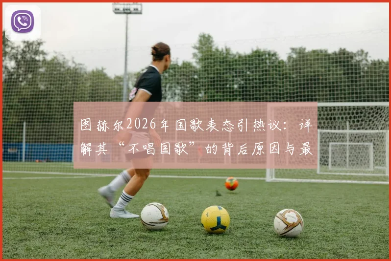 图赫尔2026年国歌表态引热议：详解其“不唱国歌”的背后原因与最终阶段规划