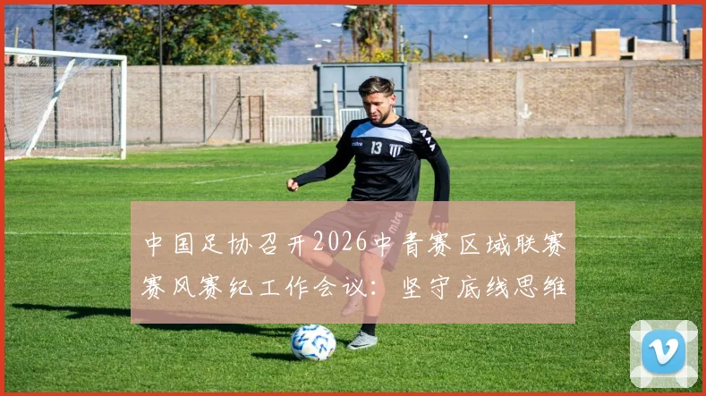 中国足协召开2026中青赛区域联赛赛风赛纪工作会议：坚守底线思维，详解五项纪律要求与违规处罚措施