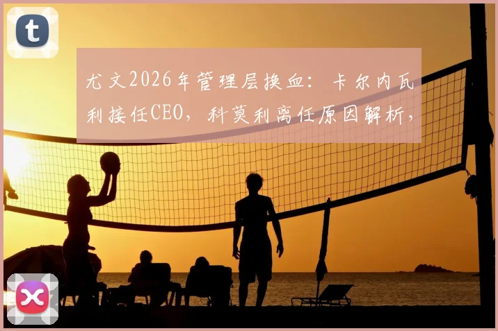 尤文2026年管理层换血：卡尔内瓦利接任CEO，科莫利离任原因解析，对球队未来影响几何？