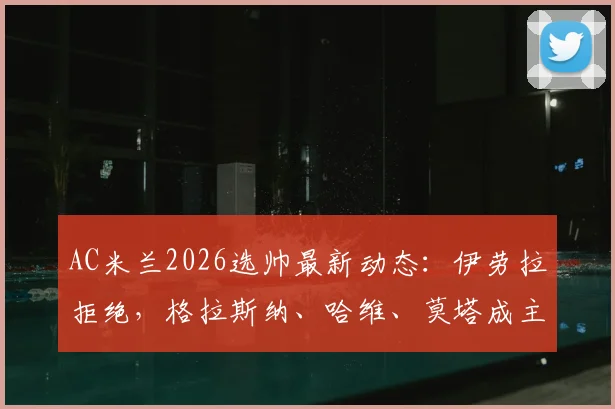 AC米兰2026选帅最新动态:伊劳拉拒绝,格拉斯纳、哈维、莫塔成主要候选,深度解析三人优劣