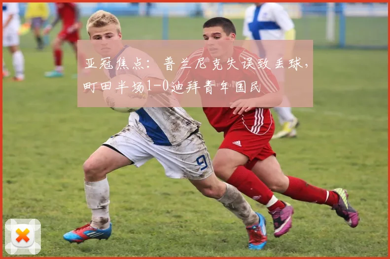 亚冠焦点:普兰尼克失误致丢球,町田半场1-0迪拜青年国民