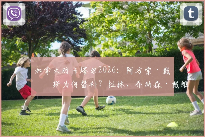 加拿大对卡塔尔2026:阿方索·戴维斯为何替补?拉林、乔纳森·戴维与阿菲夫谁表现更关键?