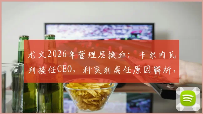 尤文2026年管理层换血:卡尔内瓦利接任CEO,科莫利离任原因解析,对球队未来影响几何?