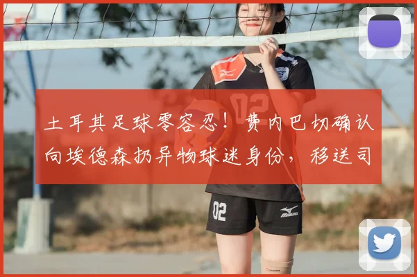 土耳其足球零容忍！费内巴切确认向埃德森扔异物球迷身份，移送司法机关严肃处理